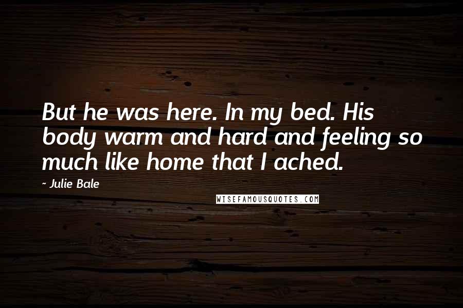 Julie Bale Quotes: But he was here. In my bed. His body warm and hard and feeling so much like home that I ached.