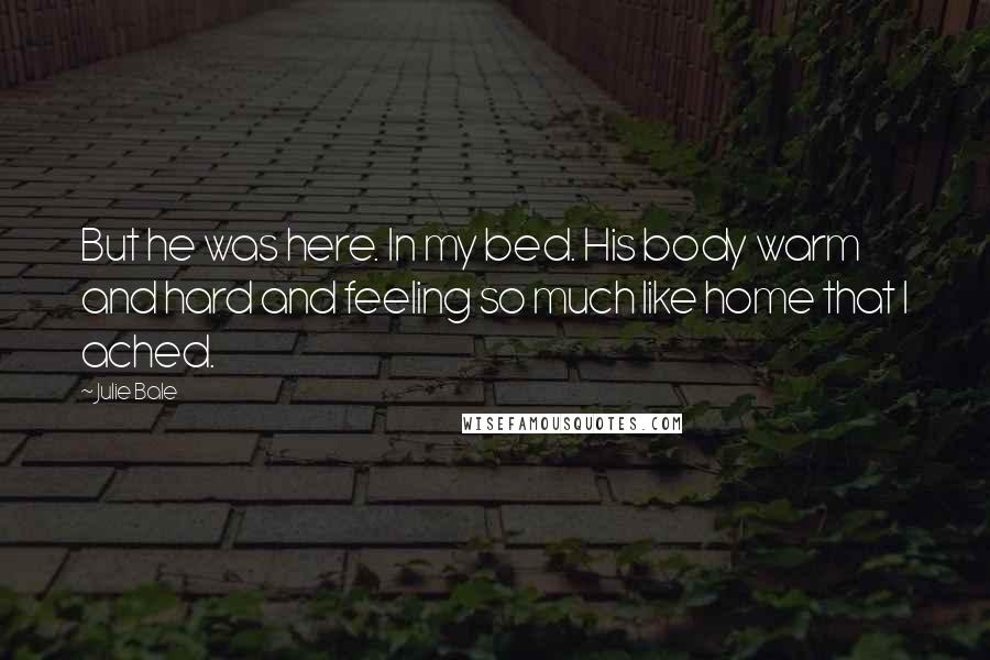 Julie Bale Quotes: But he was here. In my bed. His body warm and hard and feeling so much like home that I ached.