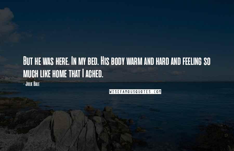 Julie Bale Quotes: But he was here. In my bed. His body warm and hard and feeling so much like home that I ached.