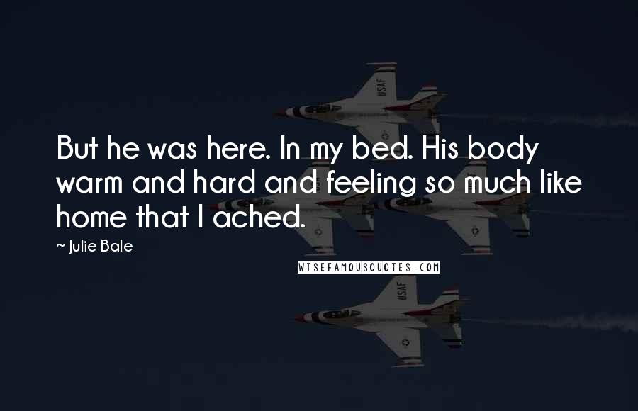 Julie Bale Quotes: But he was here. In my bed. His body warm and hard and feeling so much like home that I ached.