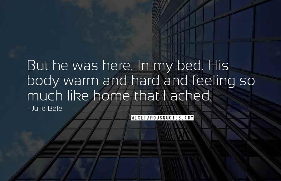 Julie Bale Quotes: But he was here. In my bed. His body warm and hard and feeling so much like home that I ached.