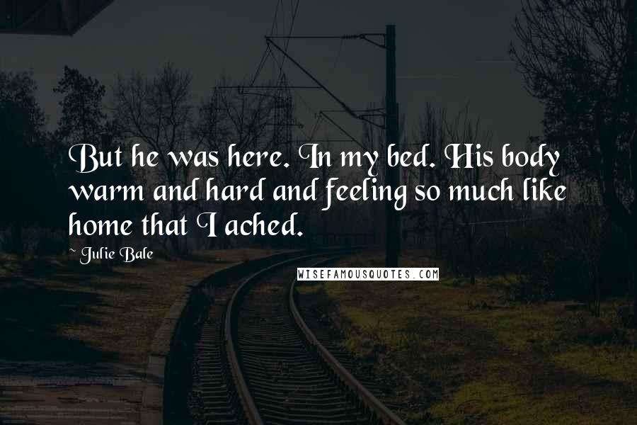 Julie Bale Quotes: But he was here. In my bed. His body warm and hard and feeling so much like home that I ached.