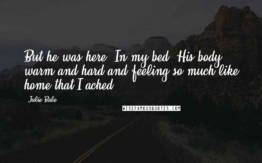 Julie Bale Quotes: But he was here. In my bed. His body warm and hard and feeling so much like home that I ached.