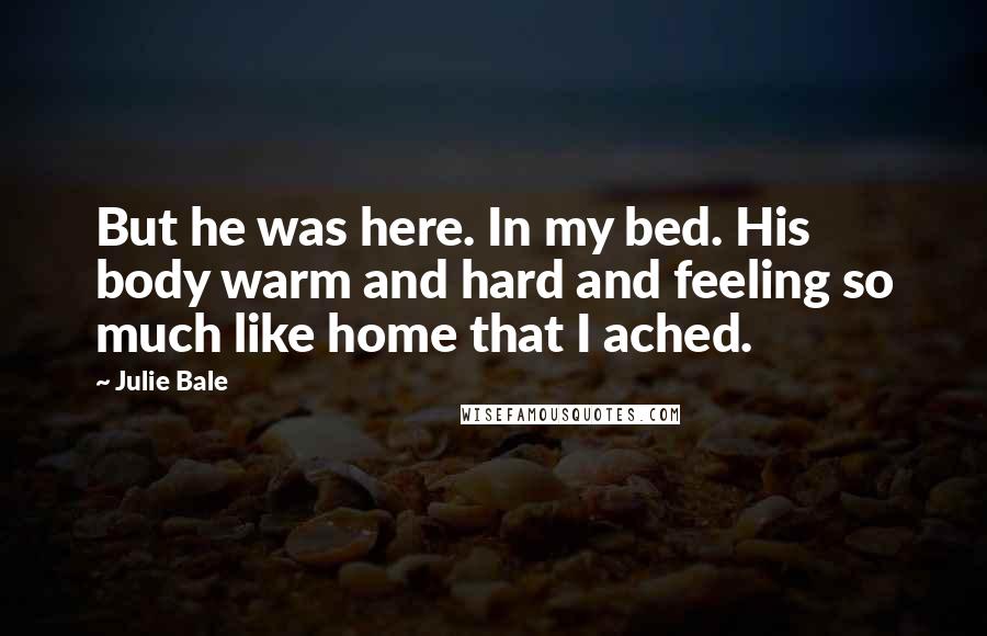 Julie Bale Quotes: But he was here. In my bed. His body warm and hard and feeling so much like home that I ached.