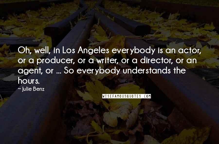 Julie Benz Quotes: Oh, well, in Los Angeles everybody is an actor, or a producer, or a writer, or a director, or an agent, or ... So everybody understands the hours.
