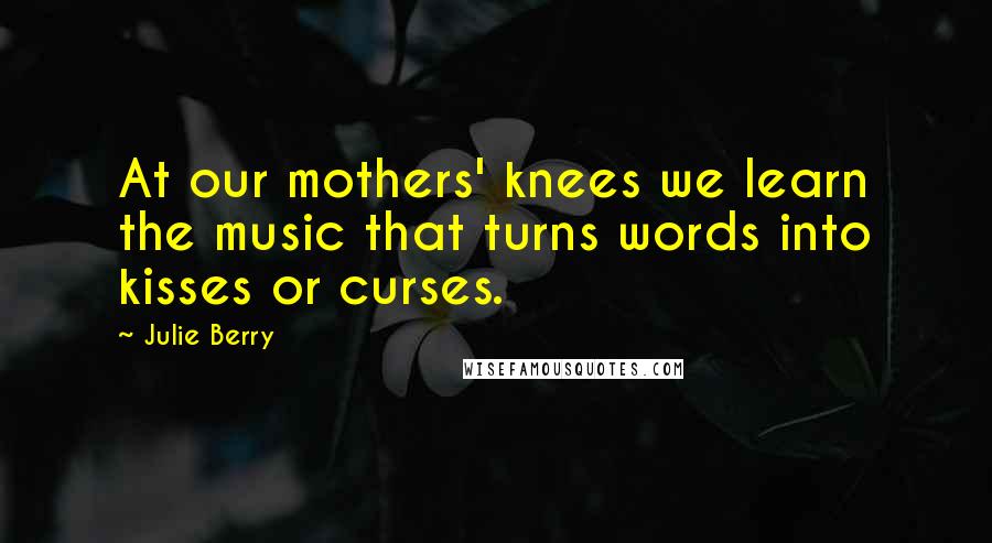 Julie Berry Quotes: At our mothers' knees we learn the music that turns words into kisses or curses.