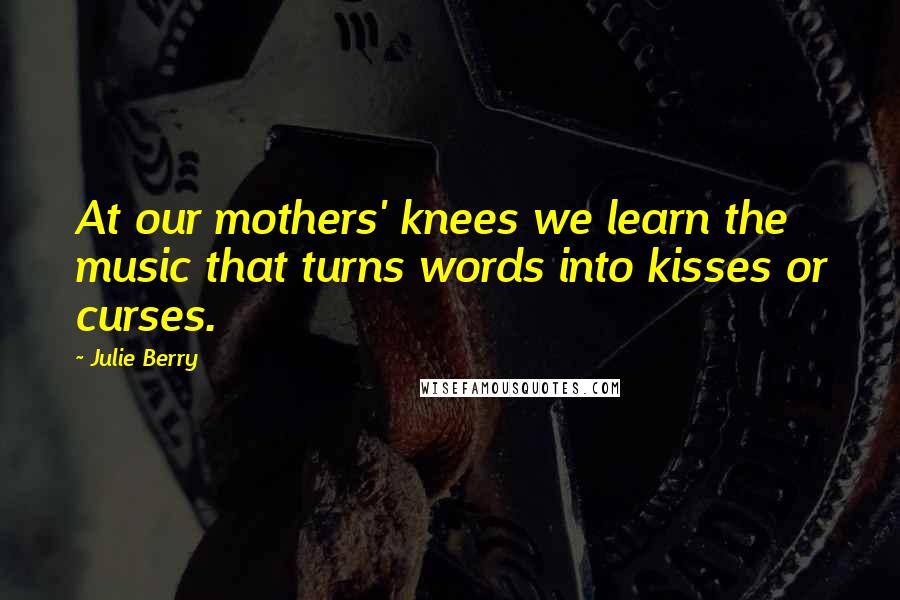 Julie Berry Quotes: At our mothers' knees we learn the music that turns words into kisses or curses.