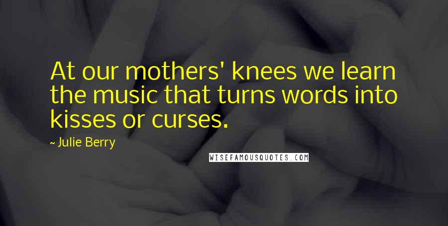 Julie Berry Quotes: At our mothers' knees we learn the music that turns words into kisses or curses.