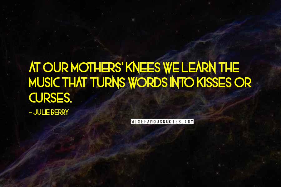 Julie Berry Quotes: At our mothers' knees we learn the music that turns words into kisses or curses.