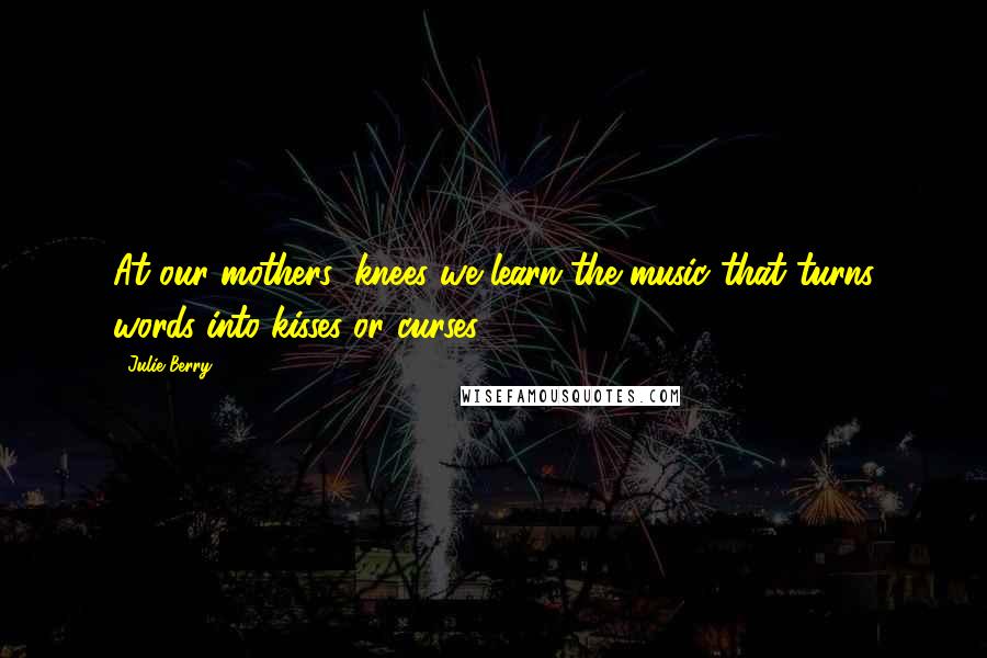 Julie Berry Quotes: At our mothers' knees we learn the music that turns words into kisses or curses.