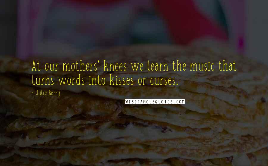 Julie Berry Quotes: At our mothers' knees we learn the music that turns words into kisses or curses.