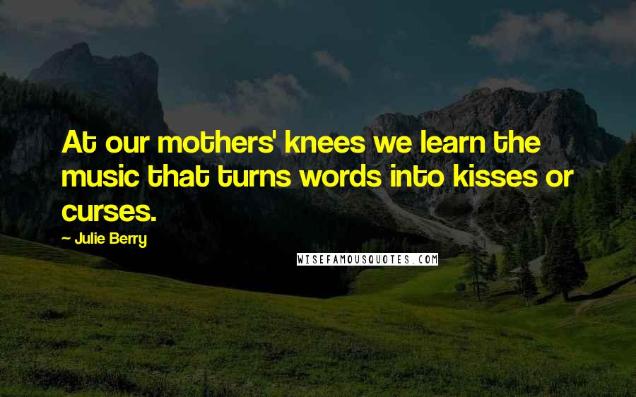 Julie Berry Quotes: At our mothers' knees we learn the music that turns words into kisses or curses.