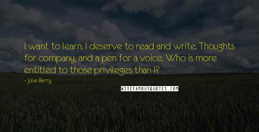 Julie Berry Quotes: I want to learn. I deserve to read and write. Thoughts for company, and a pen for a voice. Who is more entitled to those privileges than I?