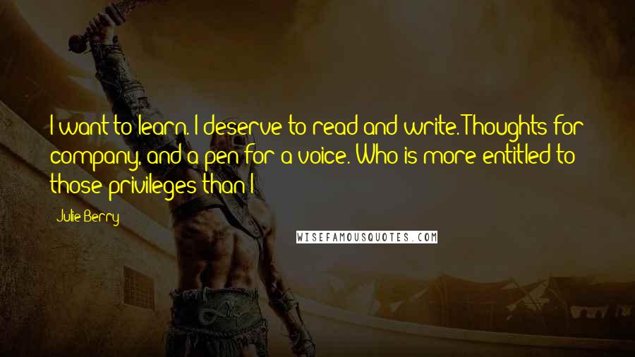 Julie Berry Quotes: I want to learn. I deserve to read and write. Thoughts for company, and a pen for a voice. Who is more entitled to those privileges than I?