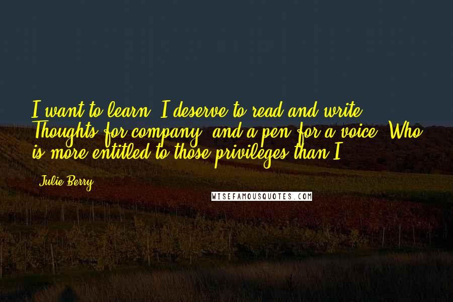 Julie Berry Quotes: I want to learn. I deserve to read and write. Thoughts for company, and a pen for a voice. Who is more entitled to those privileges than I?