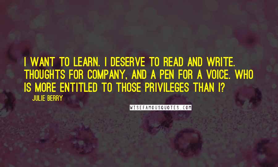 Julie Berry Quotes: I want to learn. I deserve to read and write. Thoughts for company, and a pen for a voice. Who is more entitled to those privileges than I?