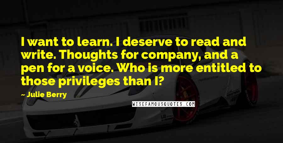 Julie Berry Quotes: I want to learn. I deserve to read and write. Thoughts for company, and a pen for a voice. Who is more entitled to those privileges than I?