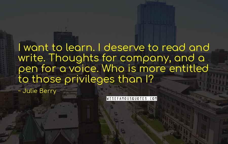 Julie Berry Quotes: I want to learn. I deserve to read and write. Thoughts for company, and a pen for a voice. Who is more entitled to those privileges than I?
