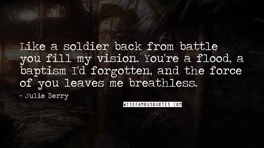 Julie Berry Quotes: Like a soldier back from battle you fill my vision. You're a flood, a baptism I'd forgotten, and the force of you leaves me breathless.