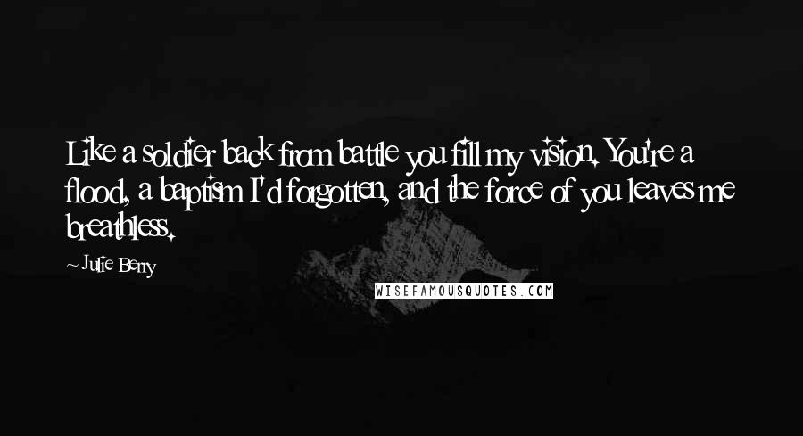 Julie Berry Quotes: Like a soldier back from battle you fill my vision. You're a flood, a baptism I'd forgotten, and the force of you leaves me breathless.