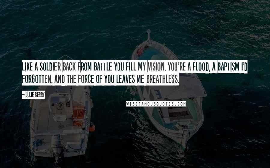 Julie Berry Quotes: Like a soldier back from battle you fill my vision. You're a flood, a baptism I'd forgotten, and the force of you leaves me breathless.