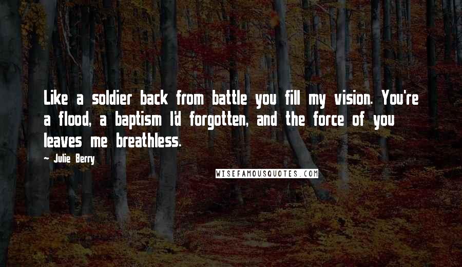 Julie Berry Quotes: Like a soldier back from battle you fill my vision. You're a flood, a baptism I'd forgotten, and the force of you leaves me breathless.