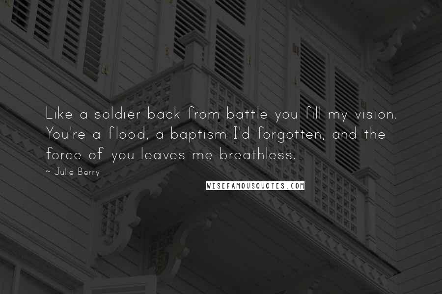 Julie Berry Quotes: Like a soldier back from battle you fill my vision. You're a flood, a baptism I'd forgotten, and the force of you leaves me breathless.