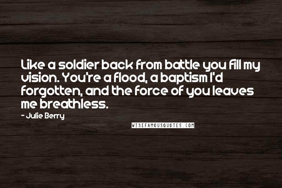 Julie Berry Quotes: Like a soldier back from battle you fill my vision. You're a flood, a baptism I'd forgotten, and the force of you leaves me breathless.