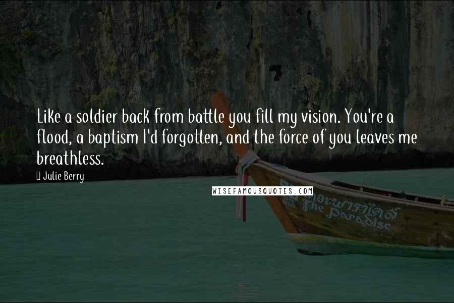 Julie Berry Quotes: Like a soldier back from battle you fill my vision. You're a flood, a baptism I'd forgotten, and the force of you leaves me breathless.