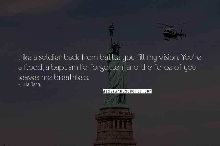 Julie Berry Quotes: Like a soldier back from battle you fill my vision. You're a flood, a baptism I'd forgotten, and the force of you leaves me breathless.