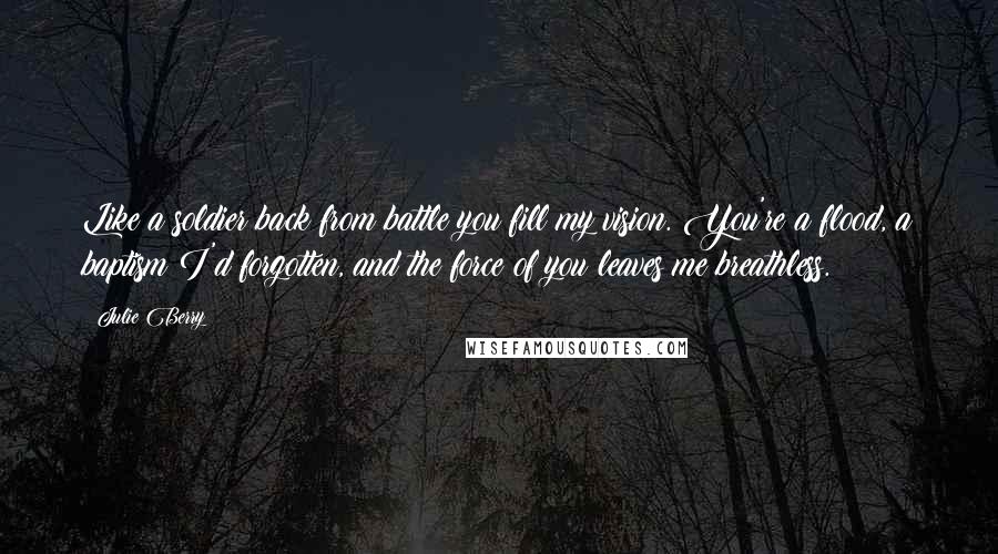 Julie Berry Quotes: Like a soldier back from battle you fill my vision. You're a flood, a baptism I'd forgotten, and the force of you leaves me breathless.