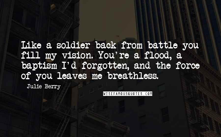 Julie Berry Quotes: Like a soldier back from battle you fill my vision. You're a flood, a baptism I'd forgotten, and the force of you leaves me breathless.