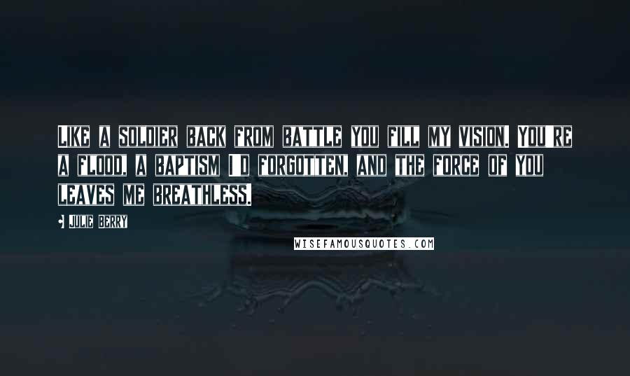 Julie Berry Quotes: Like a soldier back from battle you fill my vision. You're a flood, a baptism I'd forgotten, and the force of you leaves me breathless.