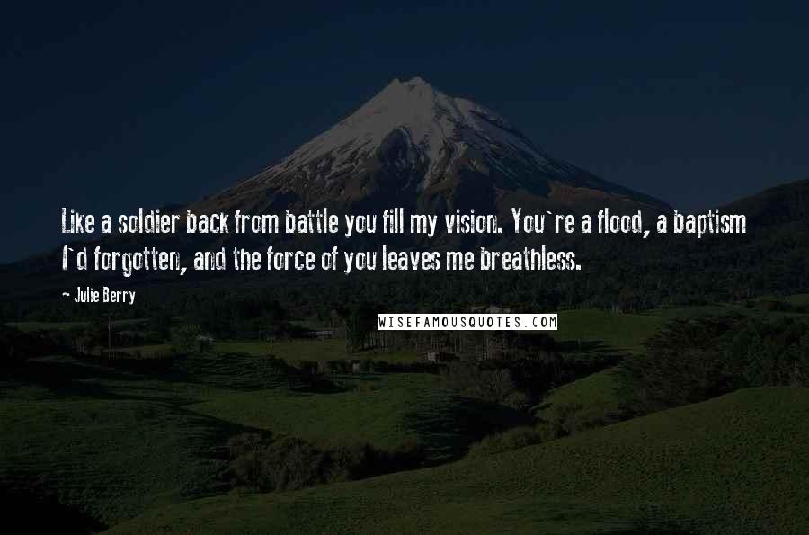 Julie Berry Quotes: Like a soldier back from battle you fill my vision. You're a flood, a baptism I'd forgotten, and the force of you leaves me breathless.