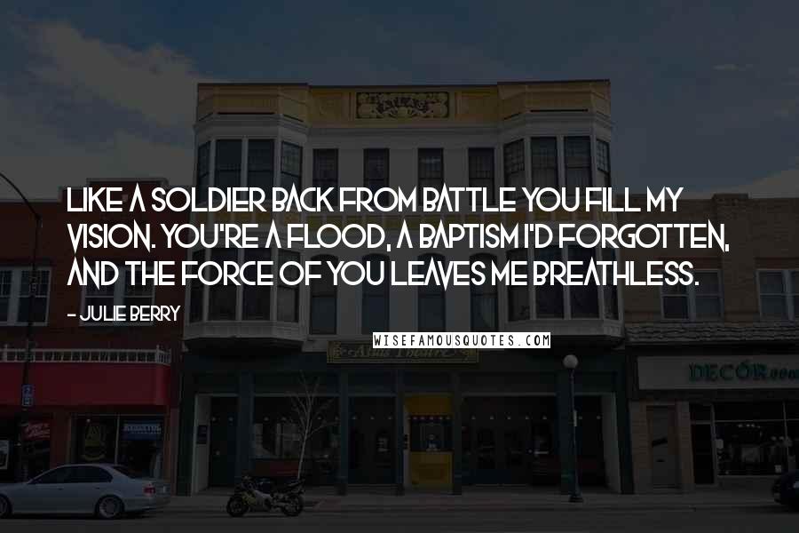 Julie Berry Quotes: Like a soldier back from battle you fill my vision. You're a flood, a baptism I'd forgotten, and the force of you leaves me breathless.