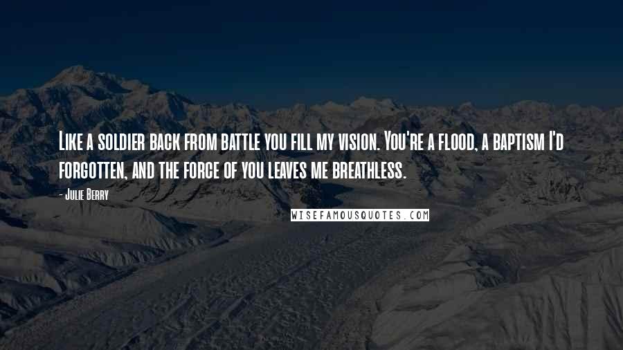 Julie Berry Quotes: Like a soldier back from battle you fill my vision. You're a flood, a baptism I'd forgotten, and the force of you leaves me breathless.