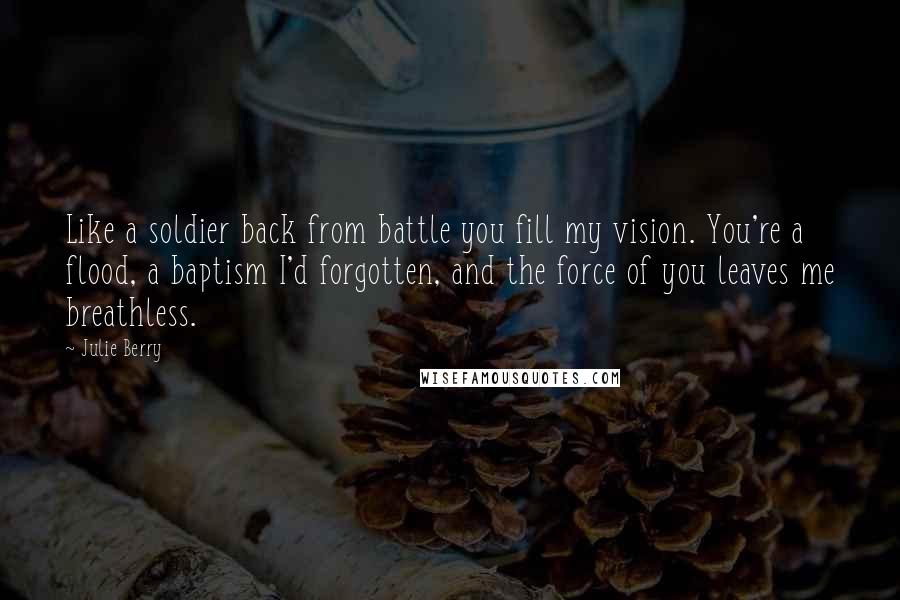 Julie Berry Quotes: Like a soldier back from battle you fill my vision. You're a flood, a baptism I'd forgotten, and the force of you leaves me breathless.