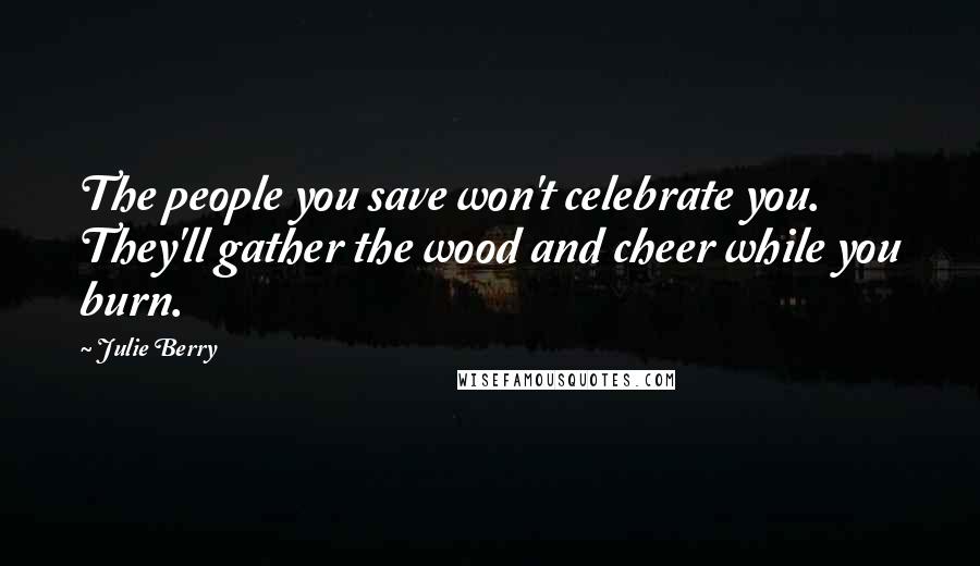 Julie Berry Quotes: The people you save won't celebrate you. They'll gather the wood and cheer while you burn.