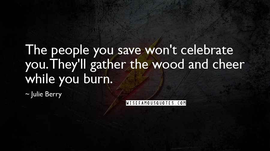 Julie Berry Quotes: The people you save won't celebrate you. They'll gather the wood and cheer while you burn.