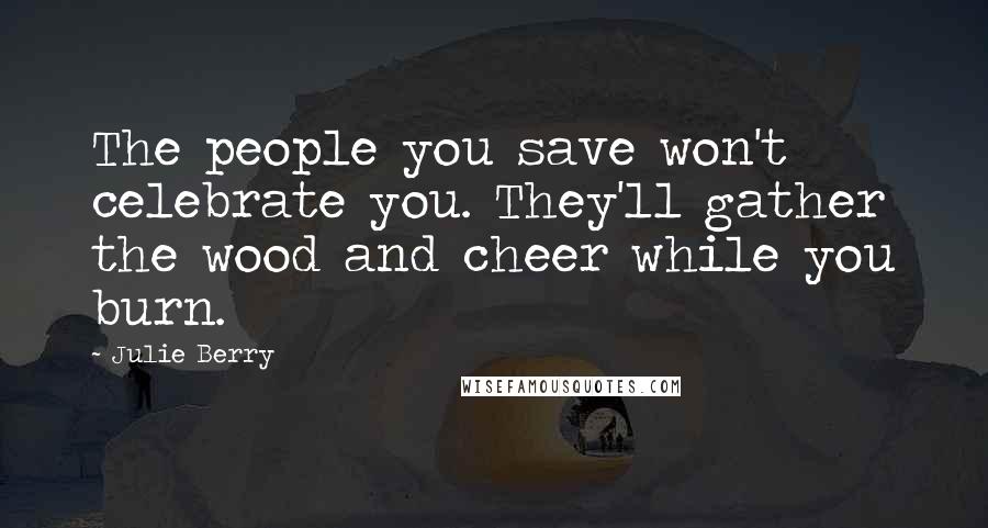 Julie Berry Quotes: The people you save won't celebrate you. They'll gather the wood and cheer while you burn.