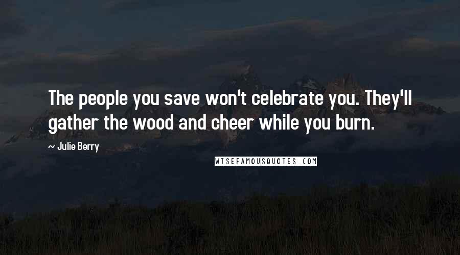 Julie Berry Quotes: The people you save won't celebrate you. They'll gather the wood and cheer while you burn.