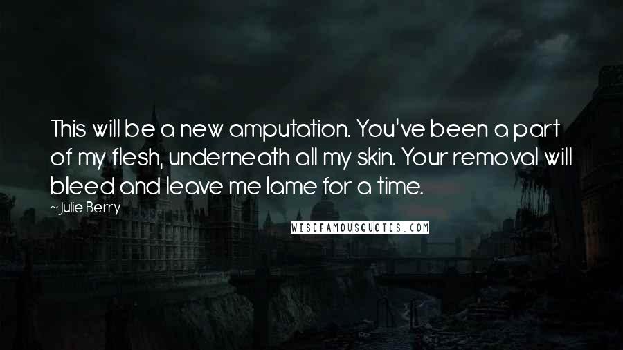 Julie Berry Quotes: This will be a new amputation. You've been a part of my flesh, underneath all my skin. Your removal will bleed and leave me lame for a time.