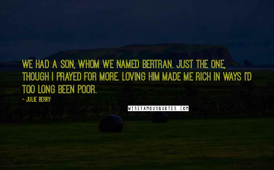 Julie Berry Quotes: We had a son, whom we named Bertran. Just the one, though I prayed for more. Loving him made me rich in ways I'd too long been poor.