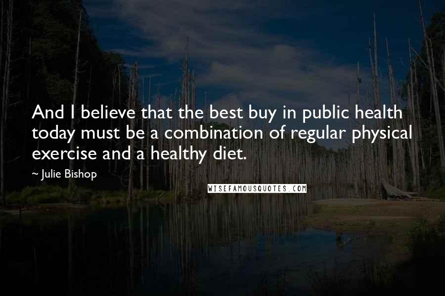 Julie Bishop Quotes: And I believe that the best buy in public health today must be a combination of regular physical exercise and a healthy diet.