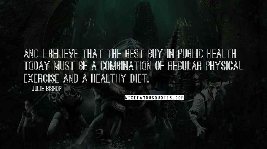 Julie Bishop Quotes: And I believe that the best buy in public health today must be a combination of regular physical exercise and a healthy diet.