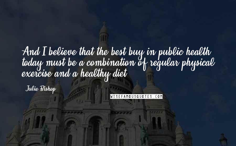 Julie Bishop Quotes: And I believe that the best buy in public health today must be a combination of regular physical exercise and a healthy diet.