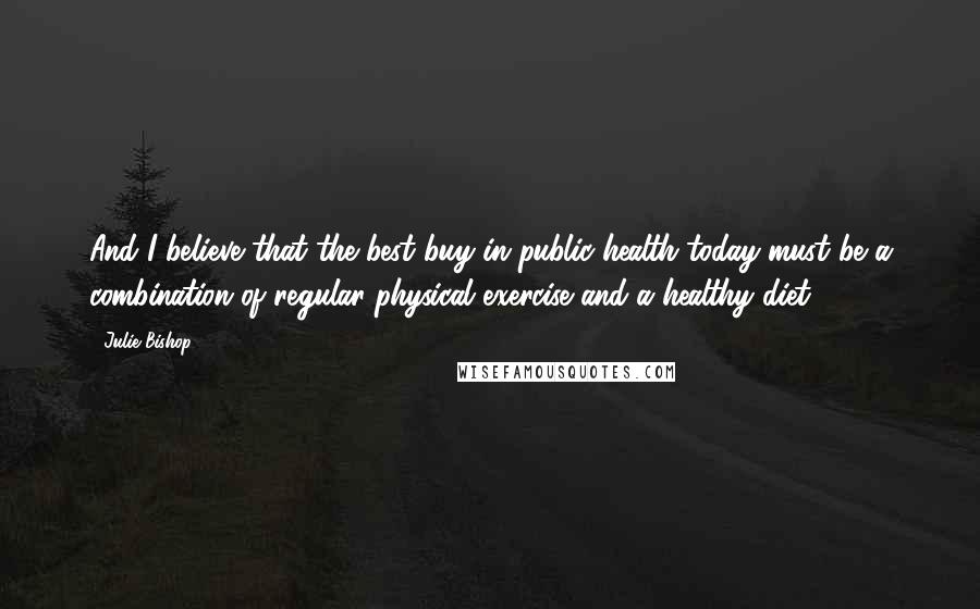 Julie Bishop Quotes: And I believe that the best buy in public health today must be a combination of regular physical exercise and a healthy diet.