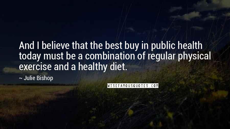 Julie Bishop Quotes: And I believe that the best buy in public health today must be a combination of regular physical exercise and a healthy diet.