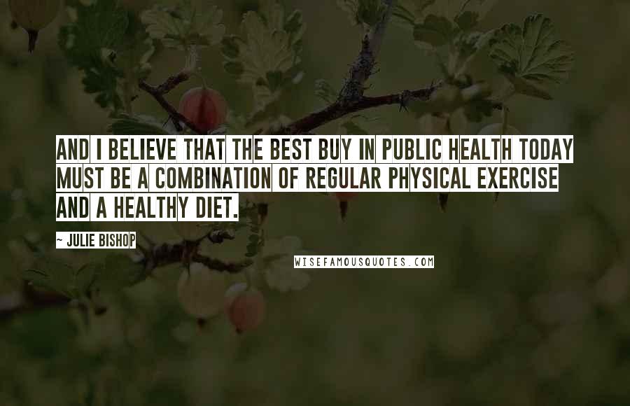 Julie Bishop Quotes: And I believe that the best buy in public health today must be a combination of regular physical exercise and a healthy diet.