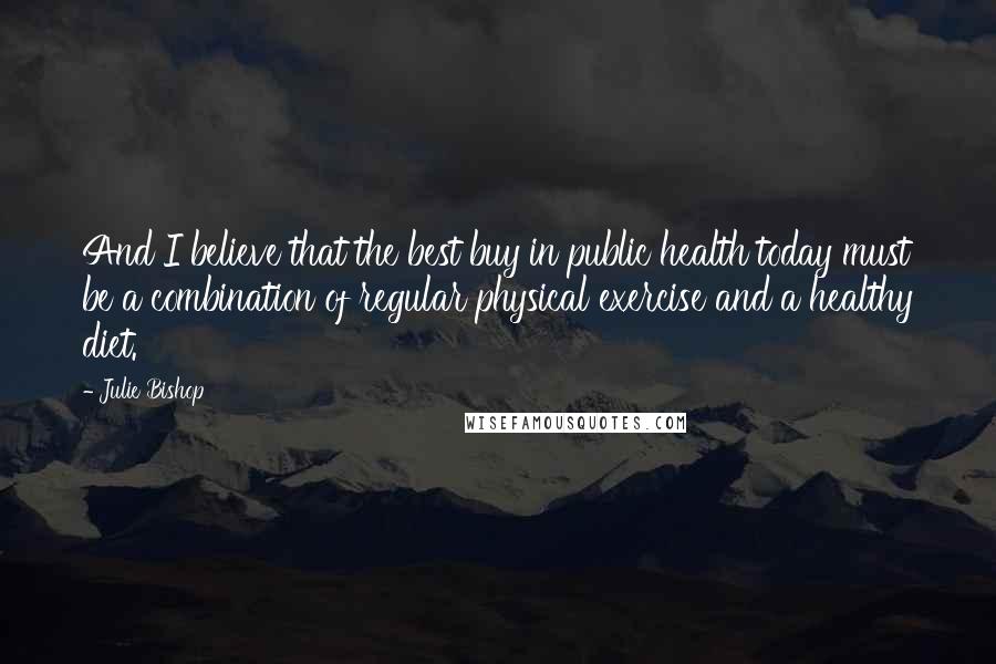 Julie Bishop Quotes: And I believe that the best buy in public health today must be a combination of regular physical exercise and a healthy diet.